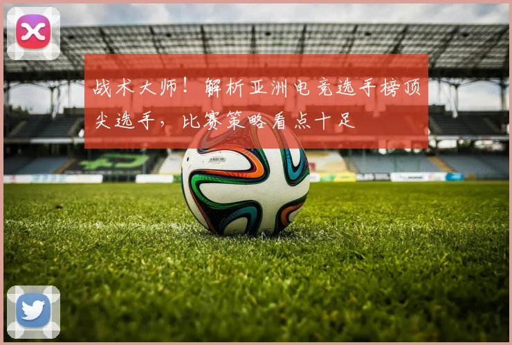 战术大师！解析亚洲电竞选手榜顶尖选手，比赛策略看点十足