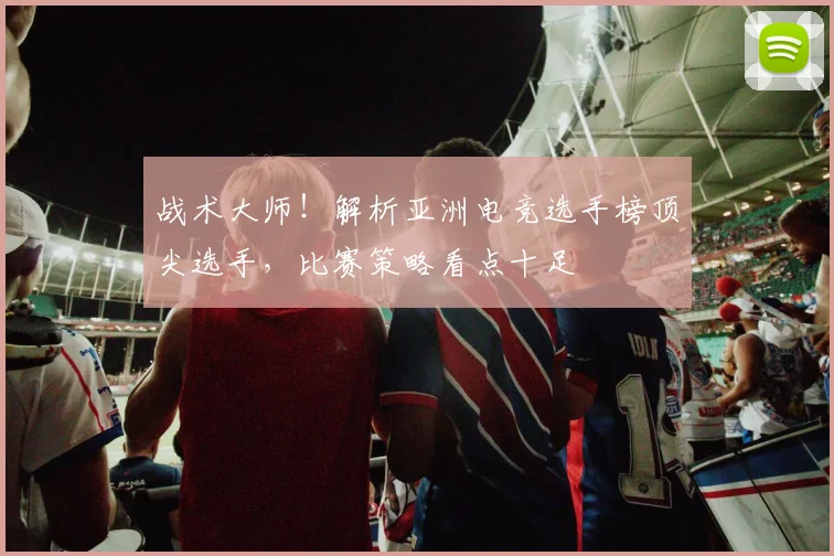战术大师！解析亚洲电竞选手榜顶尖选手，比赛策略看点十足