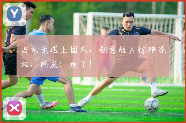 当电竞遇上国风，创意短片惊艳亮相，网友：绝了！