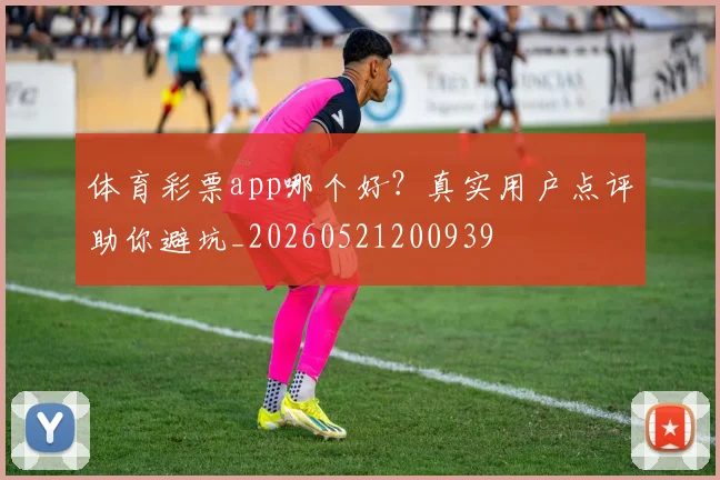 体育彩票app哪个好?真实用户点评助你避坑_20260521200939